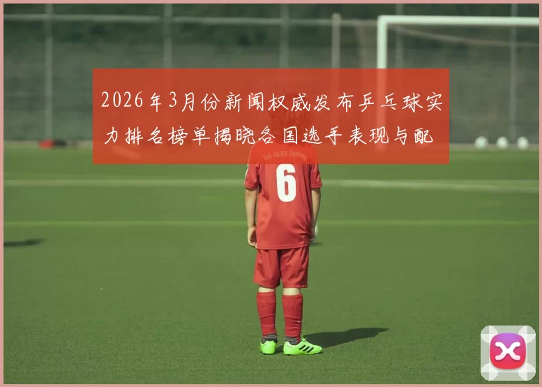 2026年3月份新闻权威发布乒乓球实力排名榜单揭晓各国选手表现与配合分析