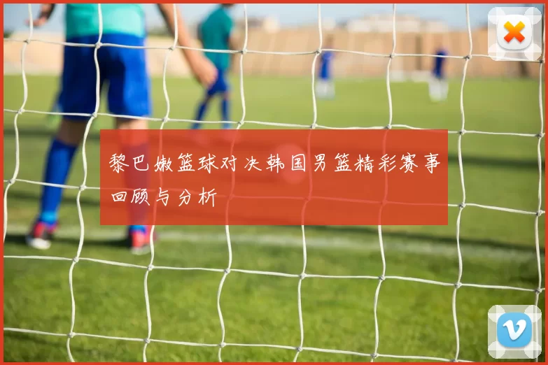 黎巴嫩篮球对决韩国男篮精彩赛事回顾与分析
