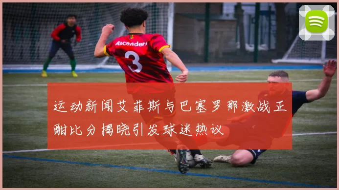 运动新闻艾菲斯与巴塞罗那激战正酣比分揭晓引发球迷热议