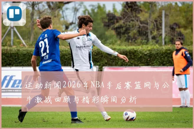 运动新闻2026年NBA季后赛篮网与公牛激战回顾与精彩瞬间分析