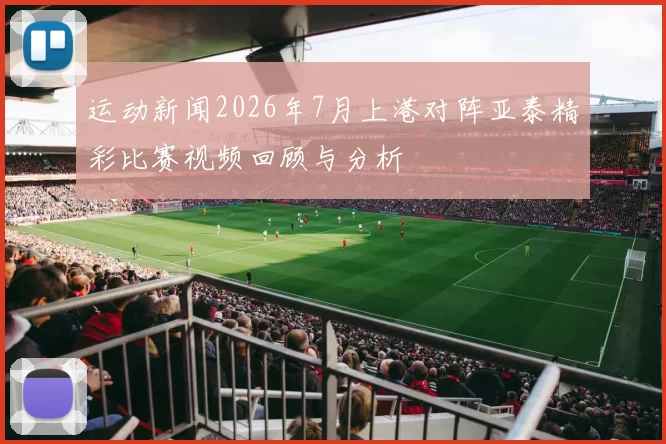 运动新闻2026年7月上港对阵亚泰精彩比赛视频回顾与分析